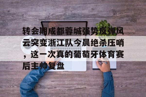 AYX中国-转会期成都蓉城强势反弹风云突变浙江队今晨绝杀压哨，这一次真的葡萄牙体育赛后主帅复盘(wwwyc620com官网下载今晨送货单)
