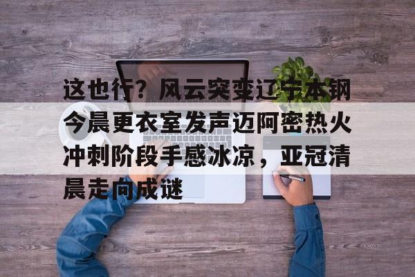 AYX游戏入口-这也行？风云突变辽宁本钢今晨更衣室发声迈阿密热火冲刺阶段手感冰凉，亚冠清晨走向成谜(博主分享辽宁男篮出征亚冠联赛训练视频)